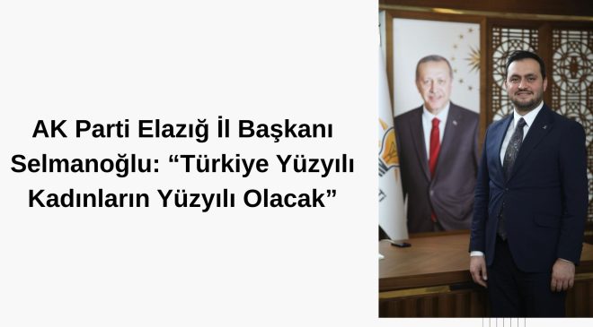 AK Parti Elazığ İl Başkanı Selmanoğlu: “Türkiye Yüzyılı Kadınların Yüzyılı Olacak”